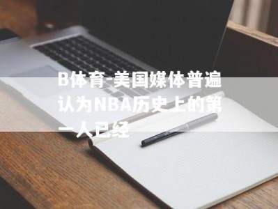 B体育-美国媒体普遍认为NBA历史上的第一人已经