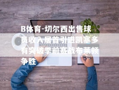 B体育-切尔西出售球员收入居首引进凯塞多有突破季前赛战布莱顿争胜