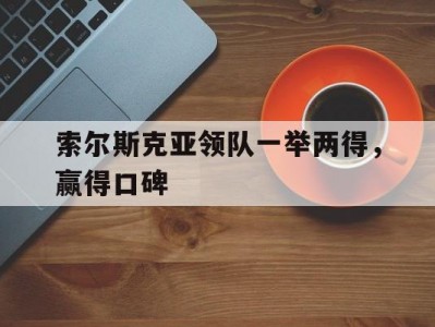 B体育-索尔斯克亚领队一举两得，赢得口碑