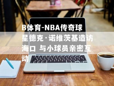 B体育-NBA传奇球星德克·诺维茨基造访海口 与小球员亲密互动