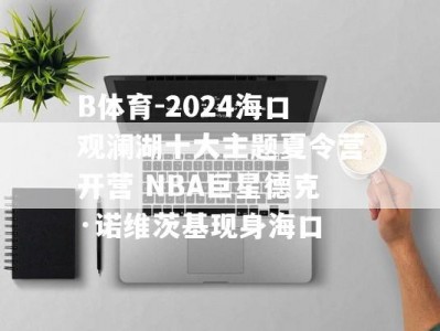 B体育-2024海口观澜湖十大主题夏令营开营 NBA巨星德克·诺维茨基现身海口