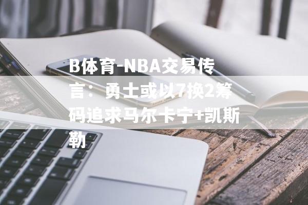 B体育-NBA交易传言：勇士或以7换2筹码追求马尔卡宁+凯斯勒