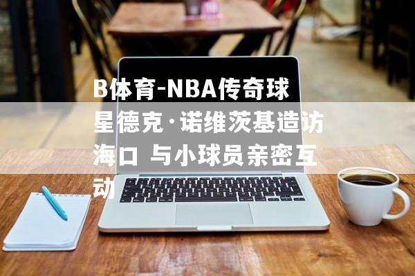 B体育-NBA传奇球星德克·诺维茨基造访海口 与小球员亲密互动