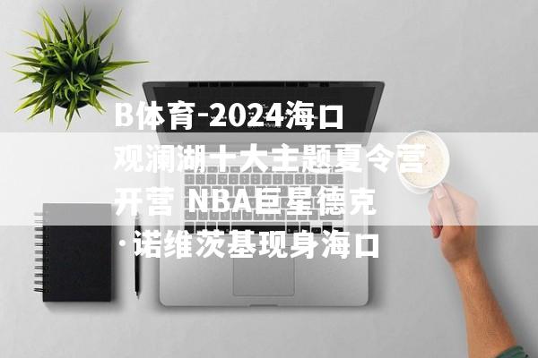 B体育-2024海口观澜湖十大主题夏令营开营 NBA巨星德克·诺维茨基现身海口