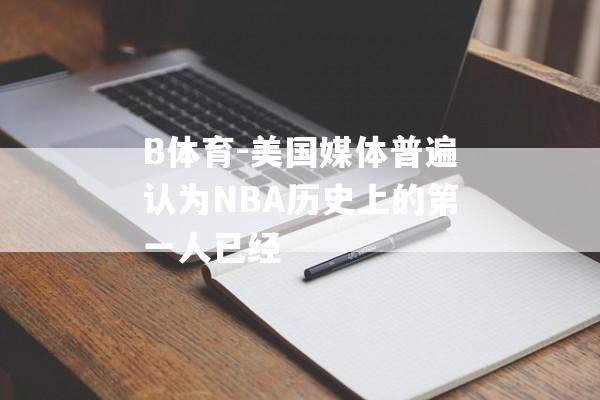 B体育-美国媒体普遍认为NBA历史上的第一人已经