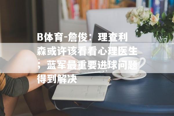 B体育-詹俊：理查利森或许该看看心理医生；蓝军最重要进球问题得到解决